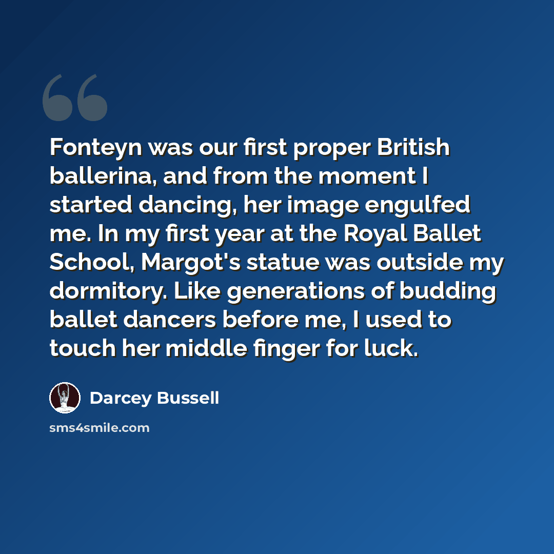 “Fonteyn was our first proper British ballerina, and from the moment I started dancing, her image engulfed me. In my first year at the Royal Ballet School, Margot's statue was outside my dormitory. Like generations of budding ballet dancers before me, I used to touch her middle finger for luck.” quote by Darcey Bussell