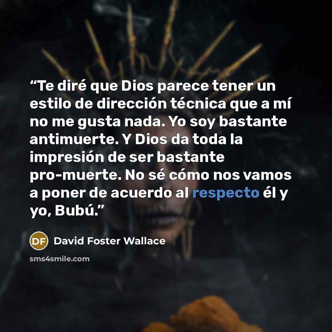 “Te diré que Dios parece tener un estilo de dirección técnica que a mí no me gusta nada. Yo soy bastante antimuerte. Y Dios da toda la impresión de ser bastante pro-muerte. No sé cómo nos vamos a poner de acuerdo al respecto él y yo, Bubú.” quote by David Foster Wallace