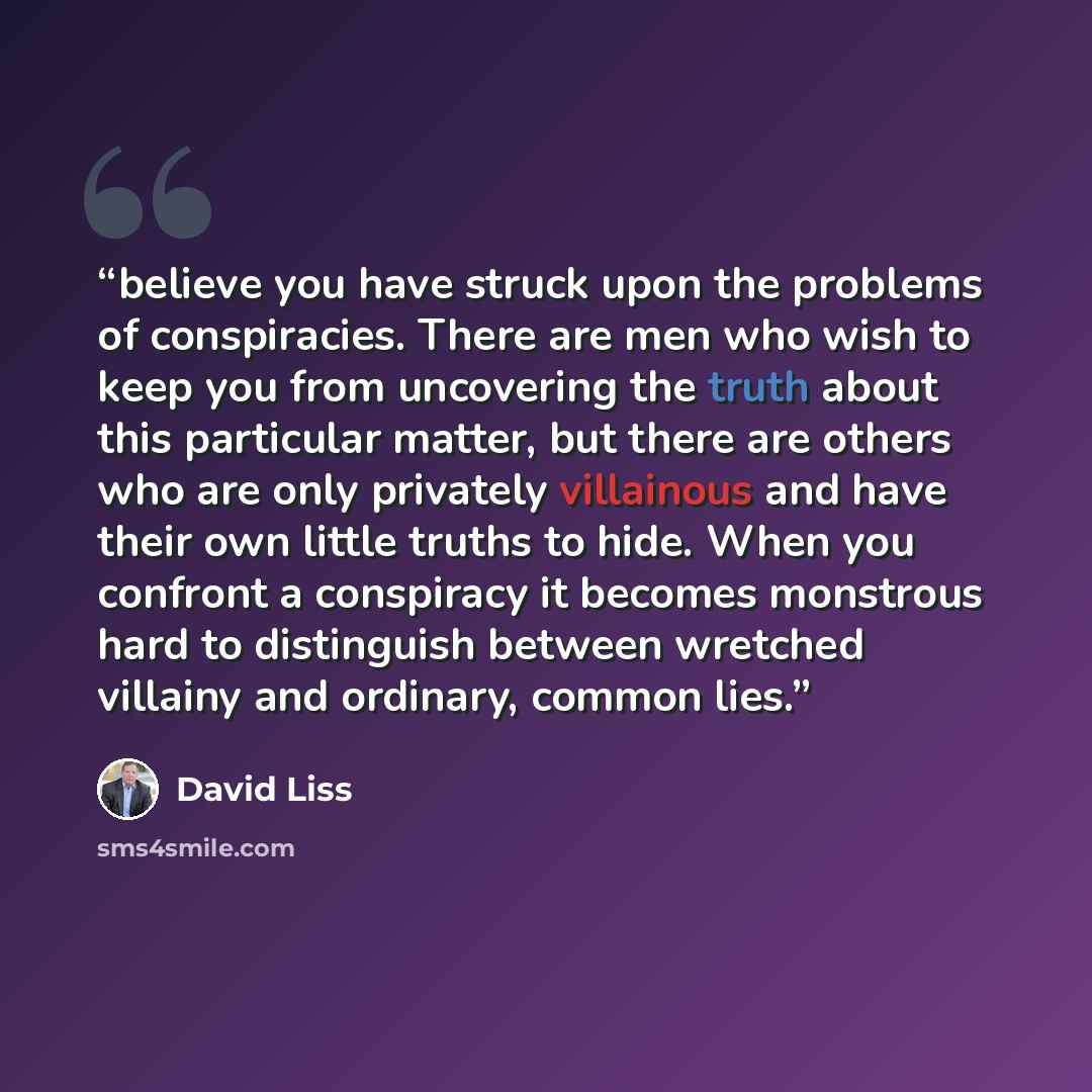 “believe you have struck upon the problems of conspiracies. There are men who wish to keep you from uncovering the truth about this particular matter, but there are others who are only privately villainous and have their own little truths to hide. When you confront a conspiracy it becomes monstrous…” quote by David Liss
