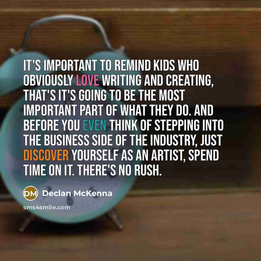 “It's important to remind kids who obviously love writing and creating, that's it's going to be the most important part of what they do. And before you even think of stepping into the business side of the industry, just discover yourself as an artist, spend time on it. There's no rush.” quote by Declan McKenna