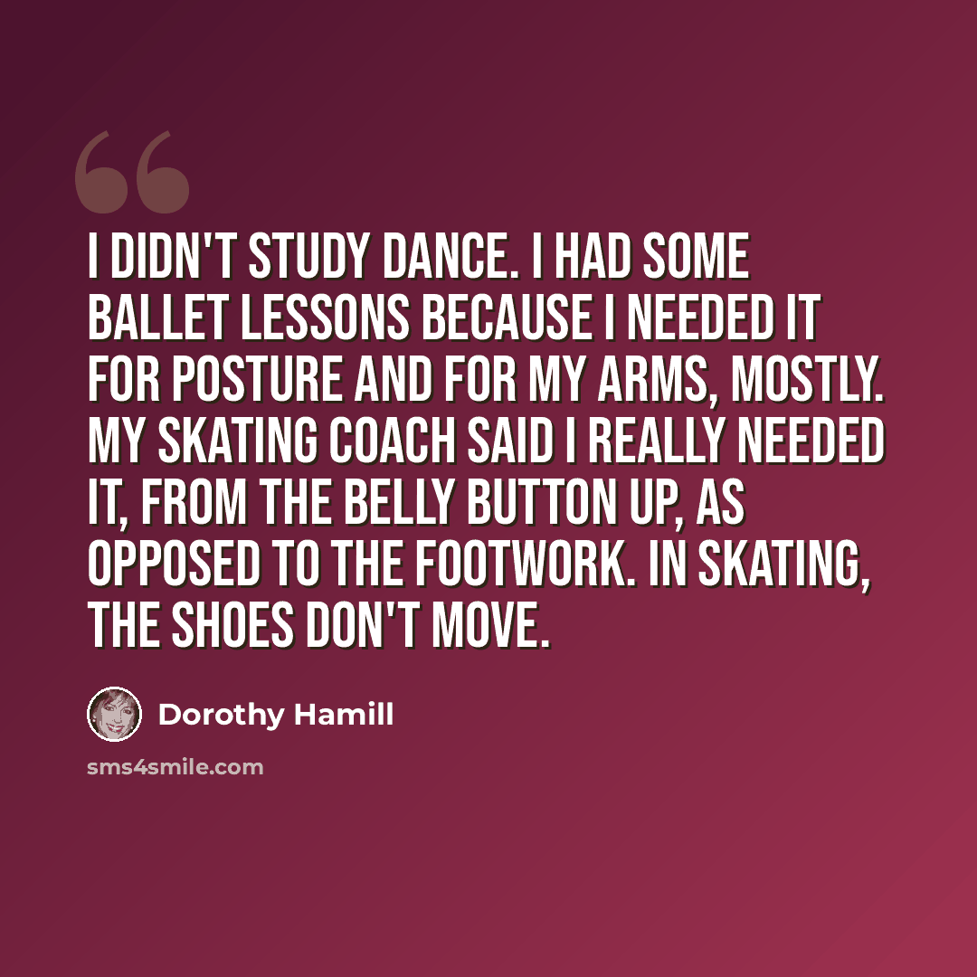 “I didn't study dance. I had some ballet lessons because I needed it for posture and for my arms, mostly. My skating coach said I really needed it, from the belly button up, as opposed to the footwork. In skating, the shoes don't move.” quote by Dorothy Hamill