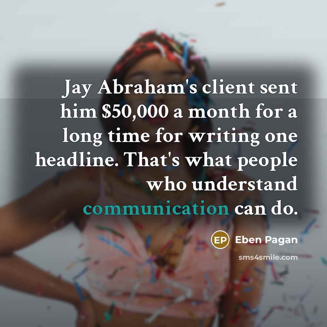 “Jay Abraham's client sent him $50,000 a month for a long time for writing one headline. That's what people who understand communication can do.” quote by Eben Pagan