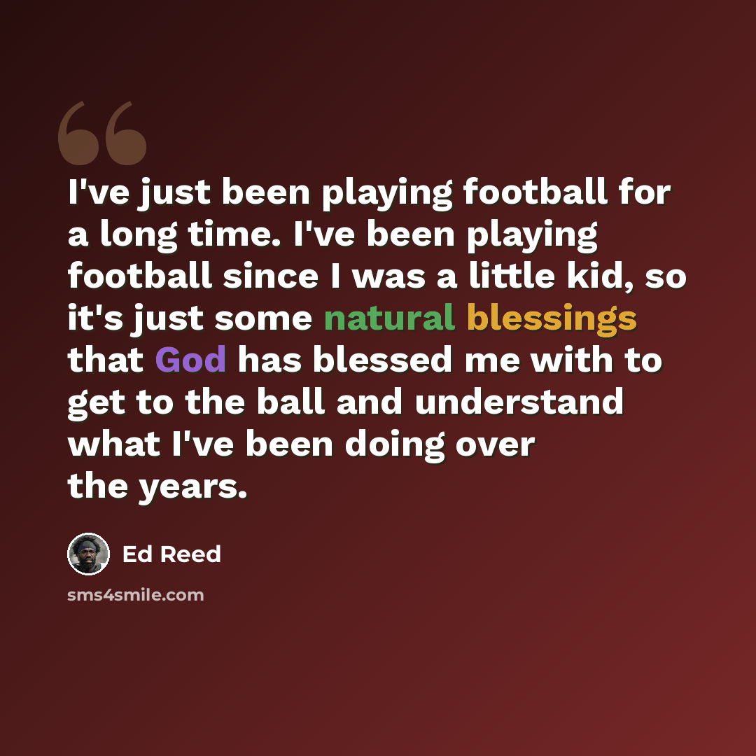 “I've just been playing football for a long time. I've been playing football since I was a little kid, so it's just some natural blessings that God has blessed me with to get to the ball and understand what I've been doing over the years.” quote by Ed Reed