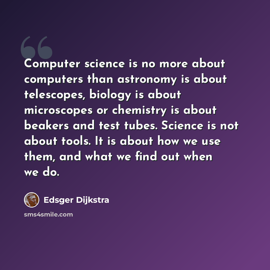 “Computer science is no more about computers than astronomy is about telescopes, biology is about microscopes or chemistry is about beakers and test tubes. Science is not about tools. It is about how we use them, and what we find out when we do.” quote by Edsger Dijkstra