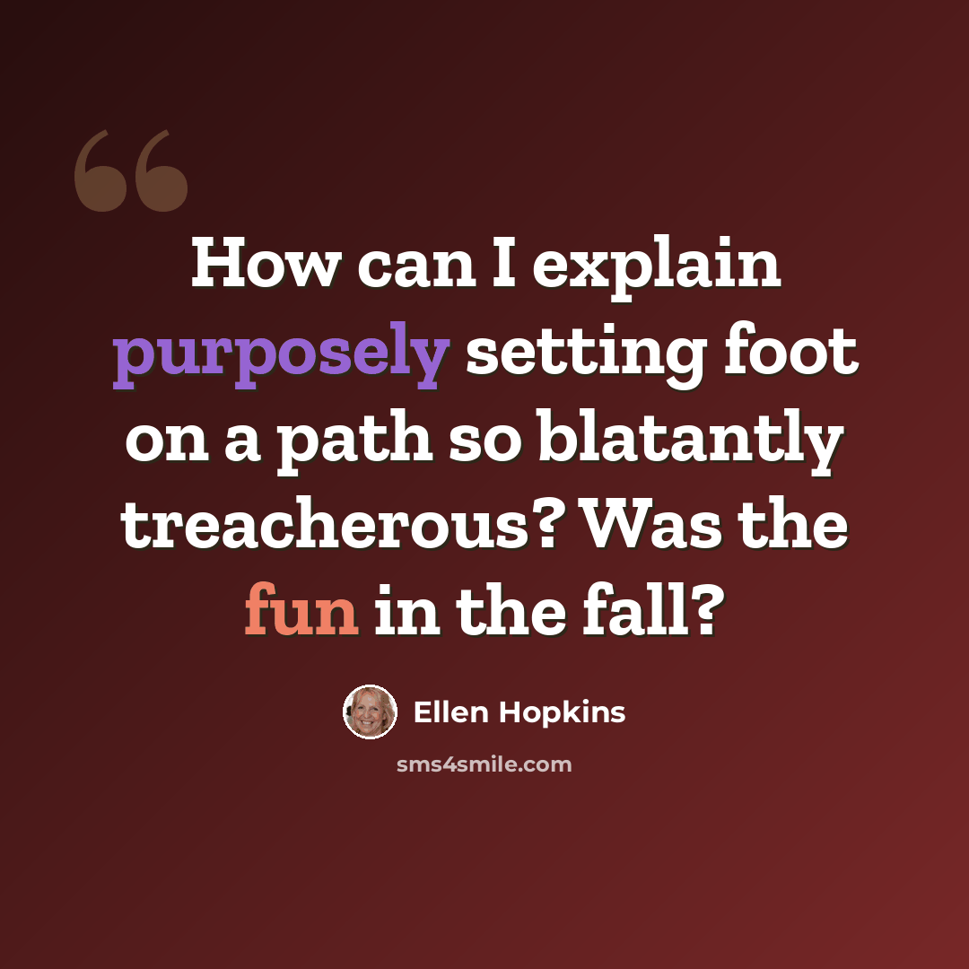 “How can I explain purposely setting foot on a path so blatantly treacherous? Was the fun in the fall?” quote by Ellen Hopkins