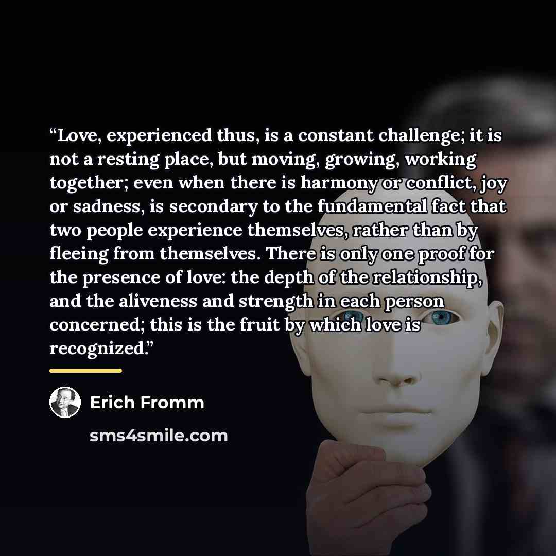 “Love, experienced thus, is a constant challenge; it is not a resting place, but moving, growing, working together; even when there is harmony or conflict, joy or sadness, is secondary to the fundamental fact that two people experience themselves, rather than by fleeing from themselves. There is…” quote by Erich Fromm