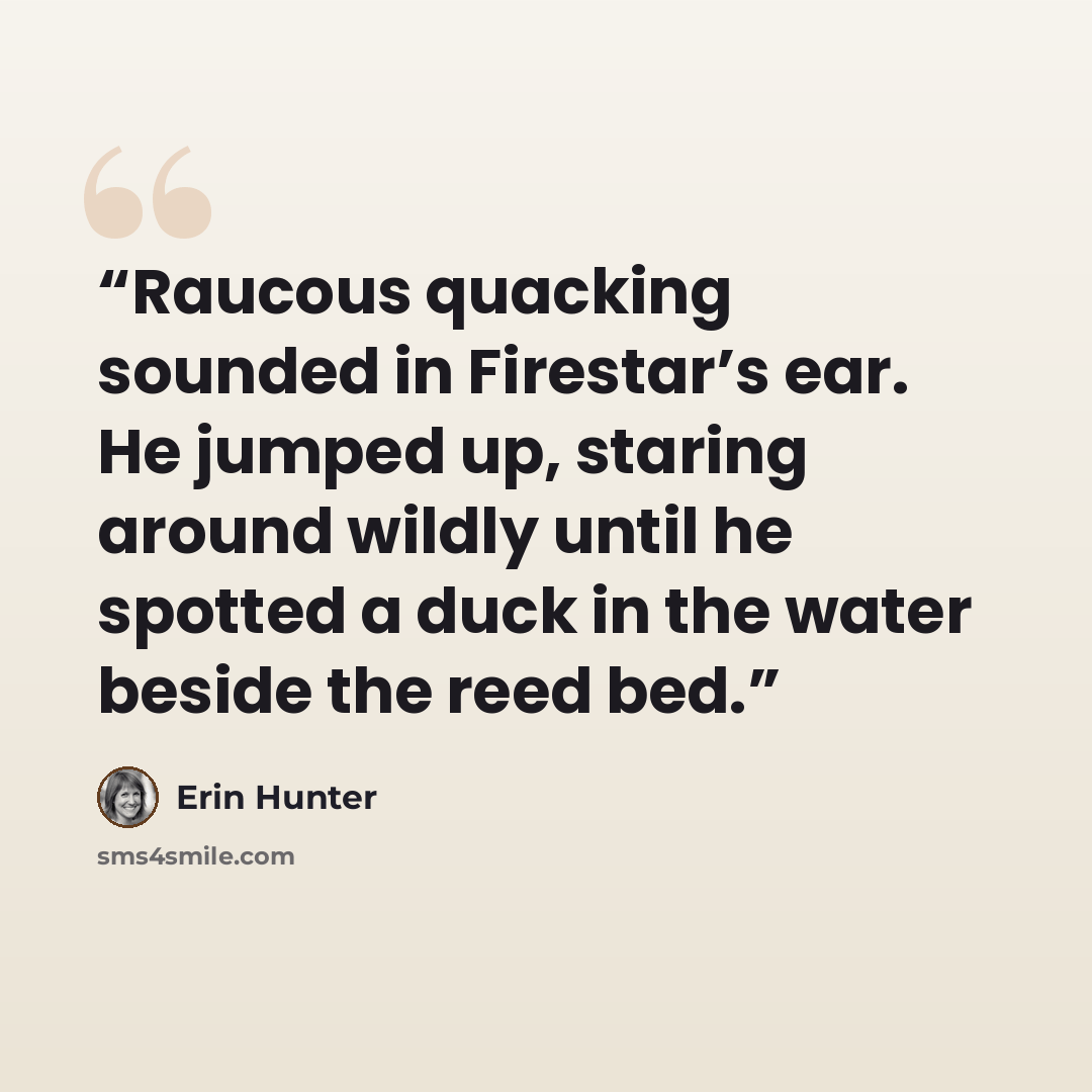 “Raucous quacking sounded in Firestar’s ear. He jumped up, staring around wildly until he spotted a duck in the water beside the reed bed.” quote by Erin Hunter
