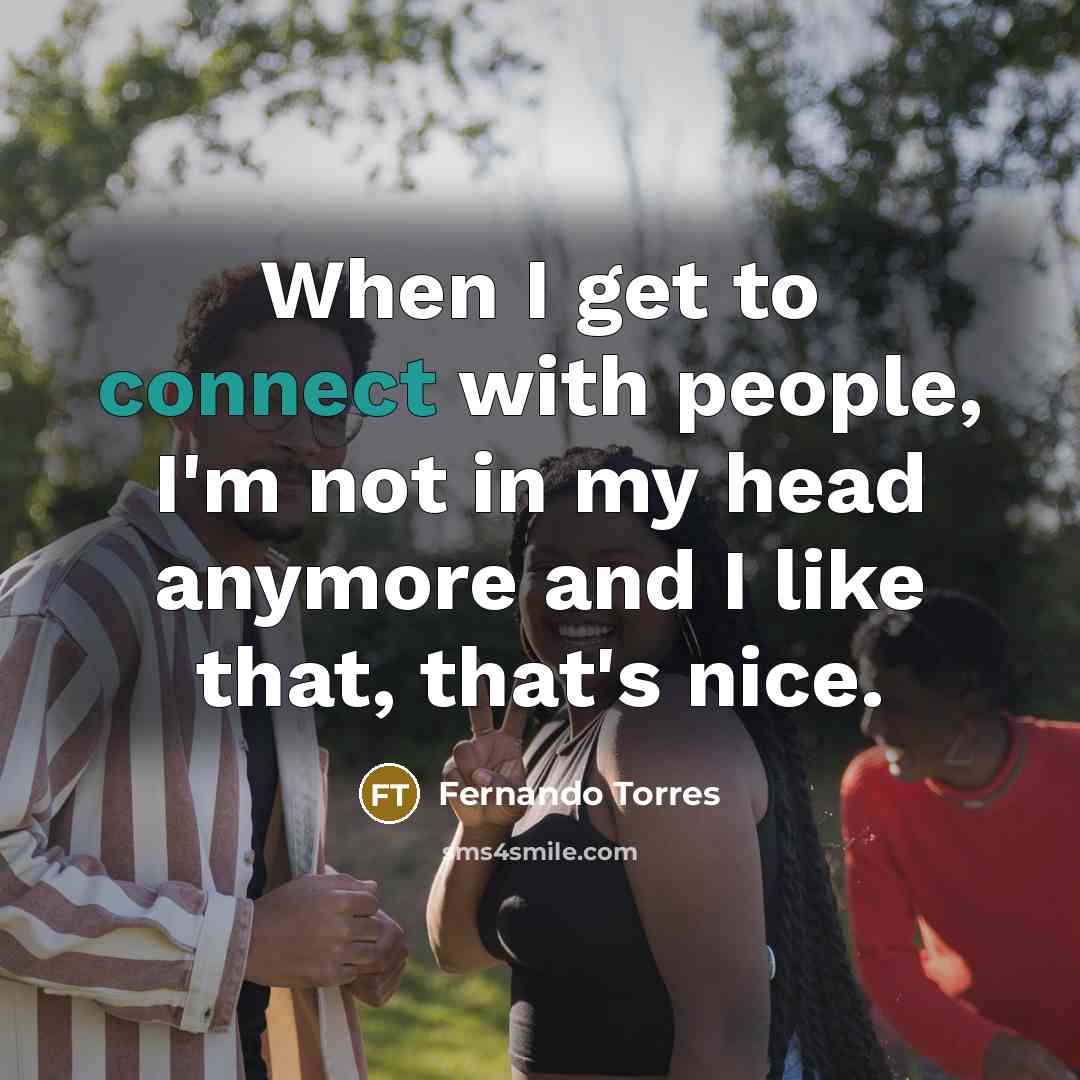 “When I get to connect with people, I'm not in my head anymore and I like that, that's nice.” quote by Fernando Torres