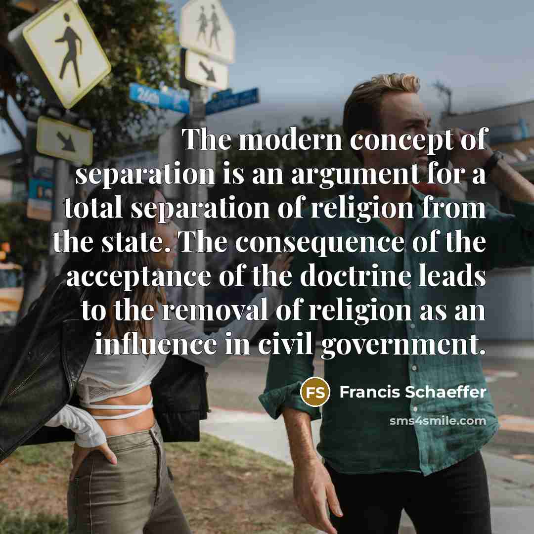 “The modern concept of separation is an argument for a total separation of religion from the state. The consequence of the acceptance of the doctrine leads to the removal of religion as an influence in civil government.” quote by Francis Schaeffer