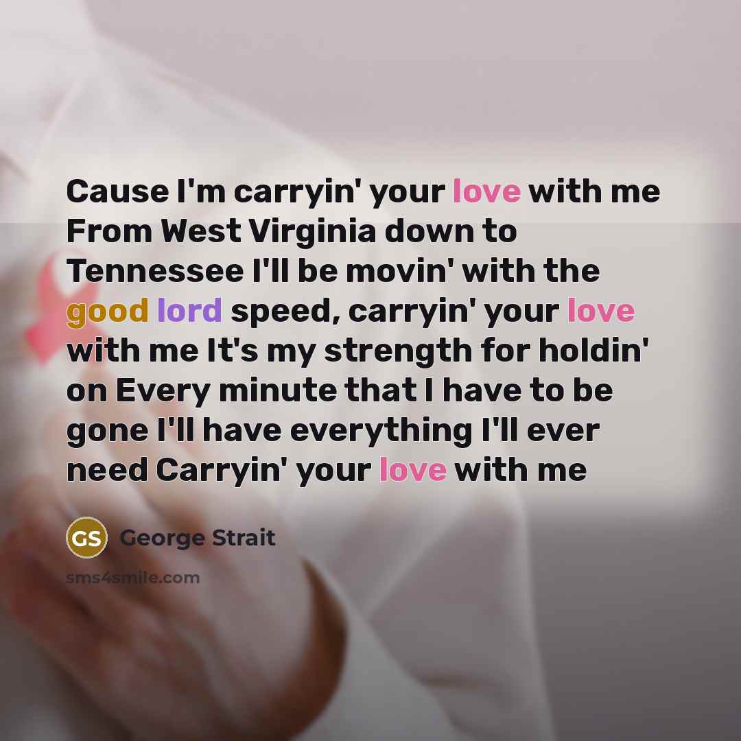 “Cause I'm carryin' your love with me From West Virginia down to Tennessee I'll be movin' with the good lord speed, carryin' your love with me It's my strength for holdin' on Every minute that I have to be gone I'll have everything I'll ever need Carryin' your love with me” quote by George Strait