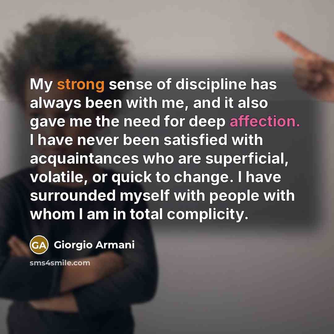 “My strong sense of discipline has always been with me, and it also gave me the need for deep affection. I have never been satisfied with acquaintances who are superficial, volatile, or quick to change. I have surrounded myself with people with whom I am in total complicity.” quote by Giorgio Armani