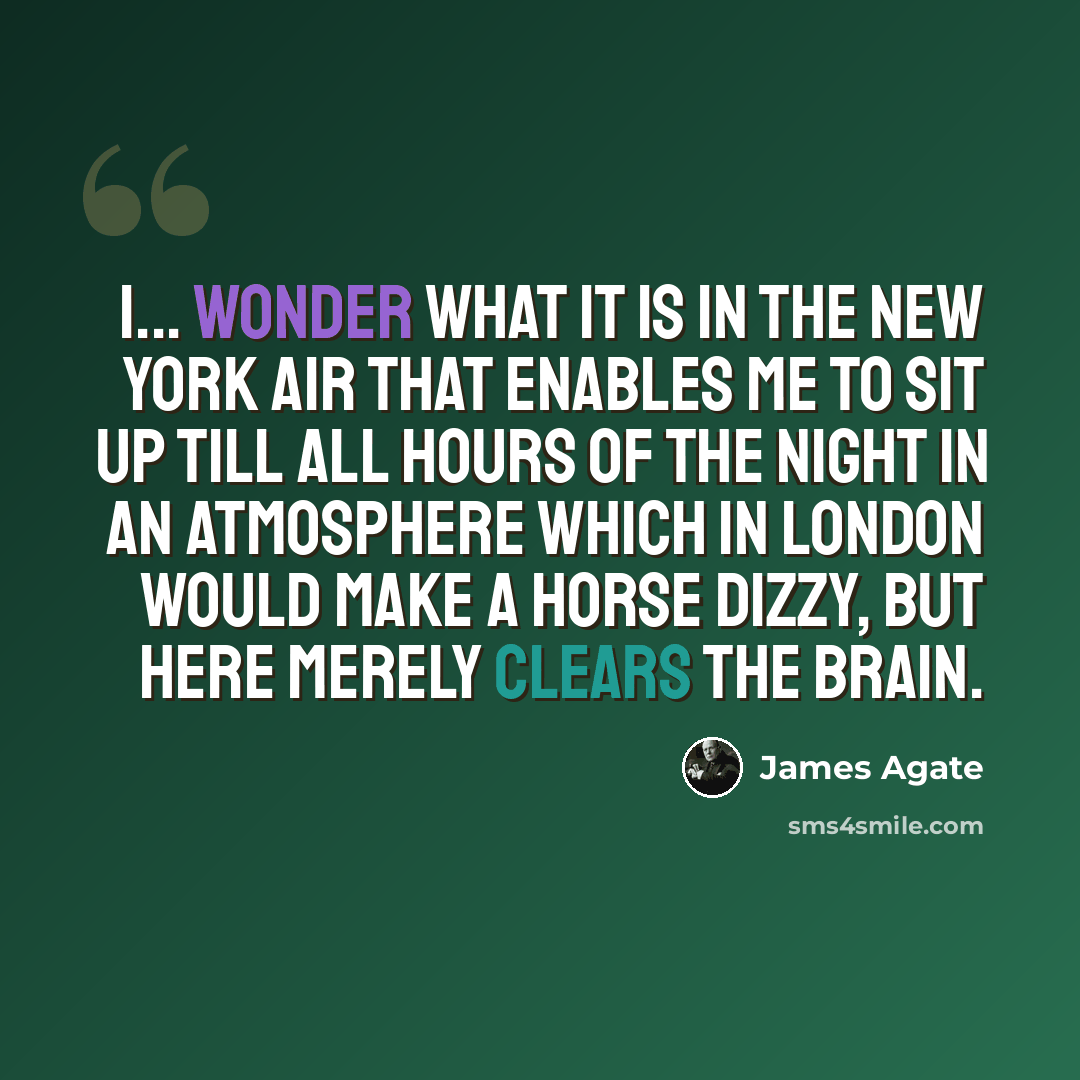 “I... wonder what it is in the New York air that enables me to sit up till all hours of the night in an atmosphere which in London would make a horse dizzy, but here merely clears the brain.” quote by James Agate