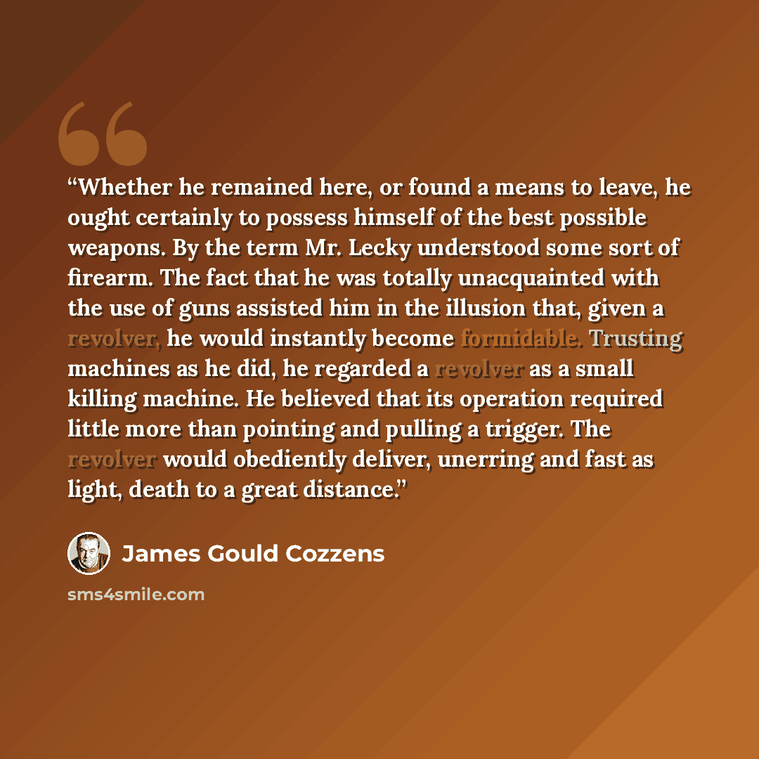 “Whether he remained here, or found a means to leave, he ought certainly to possess himself of the best possible weapons. By the term Mr. Lecky understood some sort of firearm. The fact that he was totally unacquainted with the use of guns assisted him in the illusion that, given a revolver, he…” quote by James Gould Cozzens