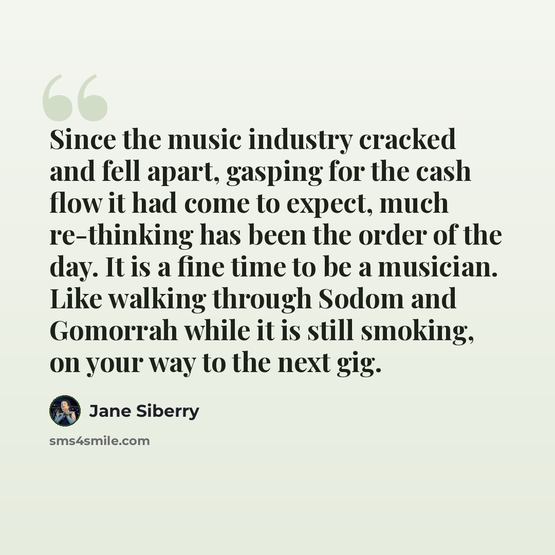 “Since the music industry cracked and fell apart, gasping for the cash flow it had come to expect, much re-thinking has been the order of the day. It is a fine time to be a musician. Like walking through Sodom and Gomorrah while it is still smoking, on your way to the next gig.” quote by Jane Siberry