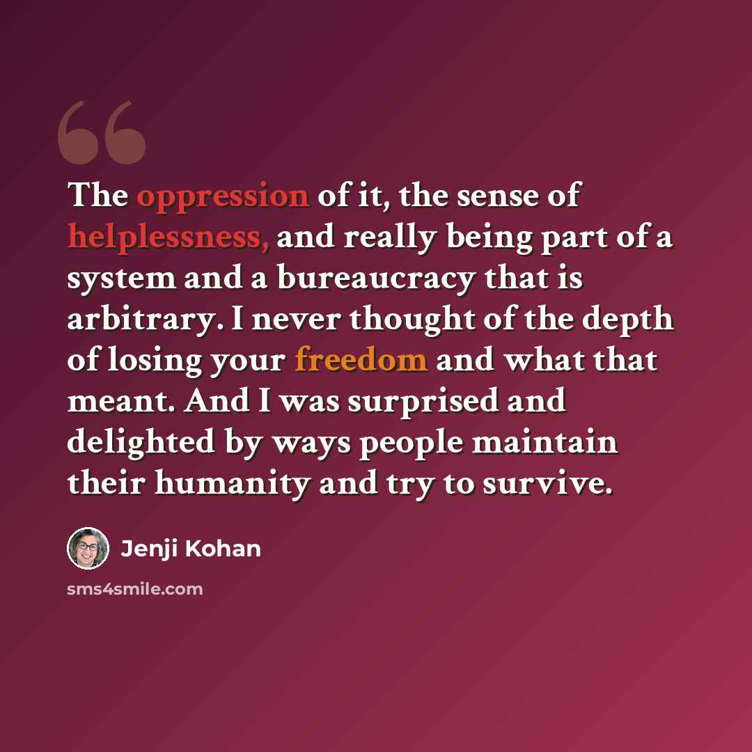 “The oppression of it, the sense of helplessness, and really being part of a system and a bureaucracy that is arbitrary. I never thought of the depth of losing your freedom and what that meant. And I was surprised and delighted by ways people maintain their humanity and try to survive.” quote by Jenji Kohan