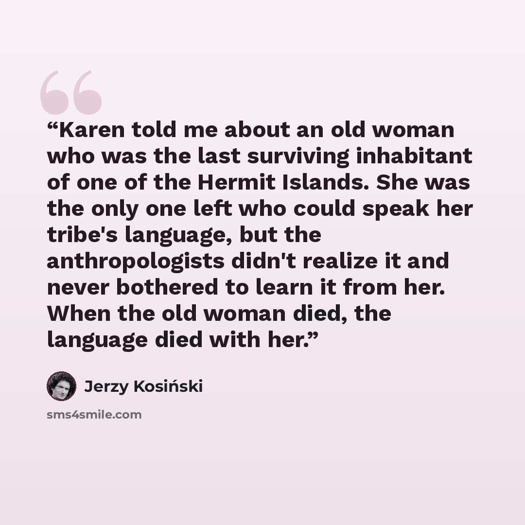 “Karen told me about an old woman who was the last surviving inhabitant of one of the Hermit Islands. She was the only one left who could speak her tribe's language, but the anthropologists didn't realize it and never bothered to learn it from her. When the old woman died, the language died with her.” quote by Jerzy Kosiński