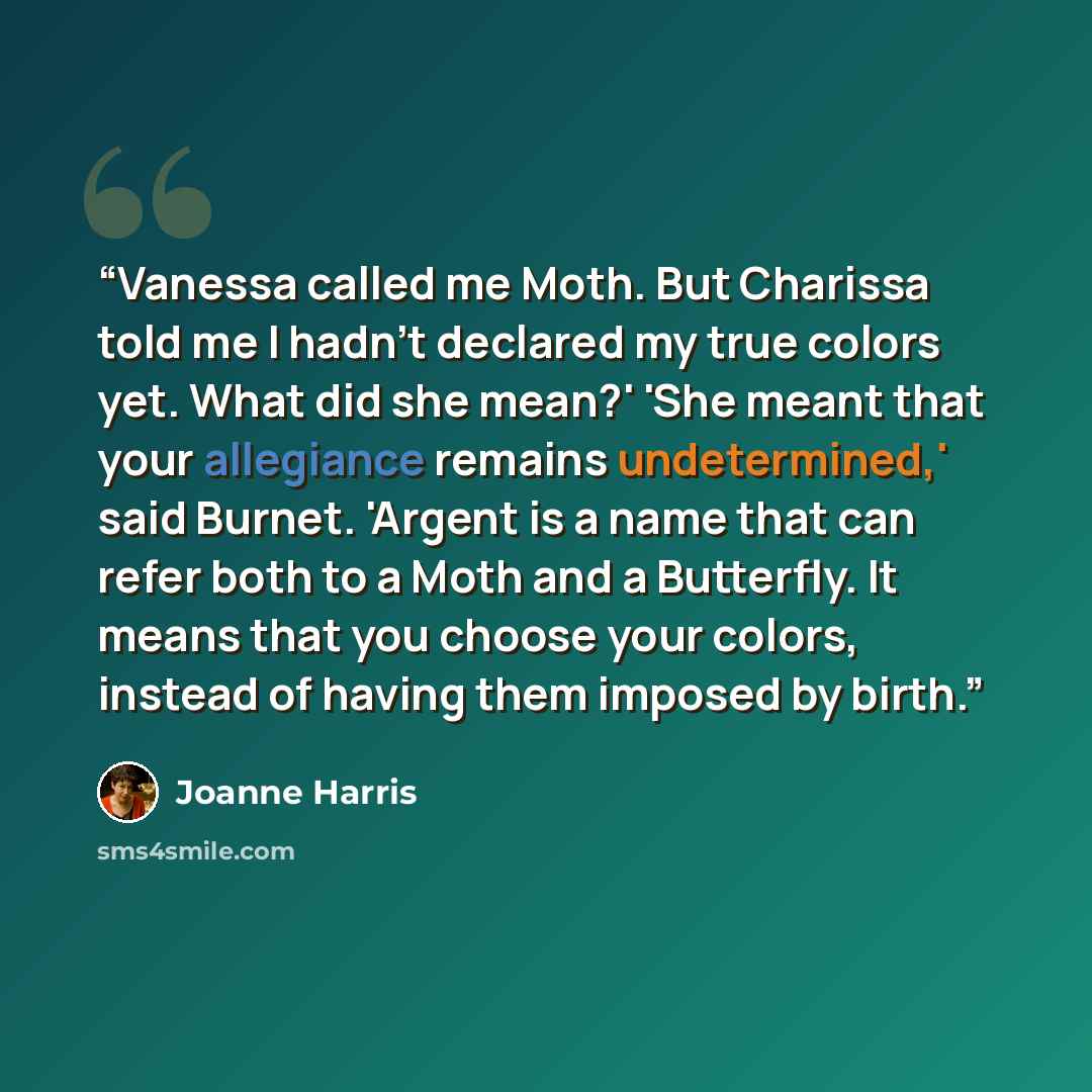 “Vanessa called me Moth. But Charissa told me I hadn't declared my true colors yet. What did she mean?' 'She meant that your allegiance remains undetermined,' said Burnet. 'Argent is a name that can refer both to a Moth and a Butterfly. It means that you choose your colors, instead of having them…” quote by Joanne Harris