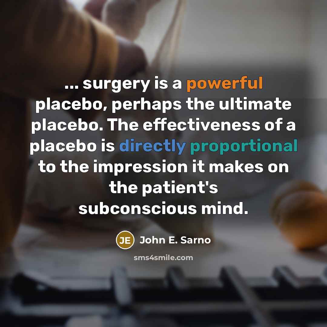 “... surgery is a powerful placebo, perhaps the ultimate placebo. The effectiveness of a placebo is directly proportional to the impression it makes on the patient's subconscious mind.” quote by John E. Sarno