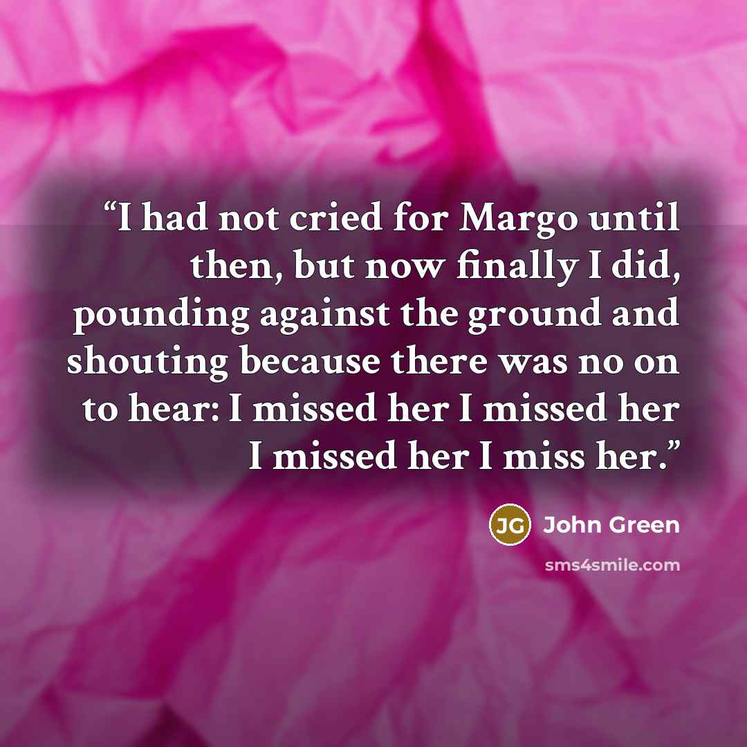“I had not cried for Margo until then, but now finally I did, pounding against the ground and shouting because there was no on to hear: I missed her I missed her I missed her I miss her.” quote by John Green