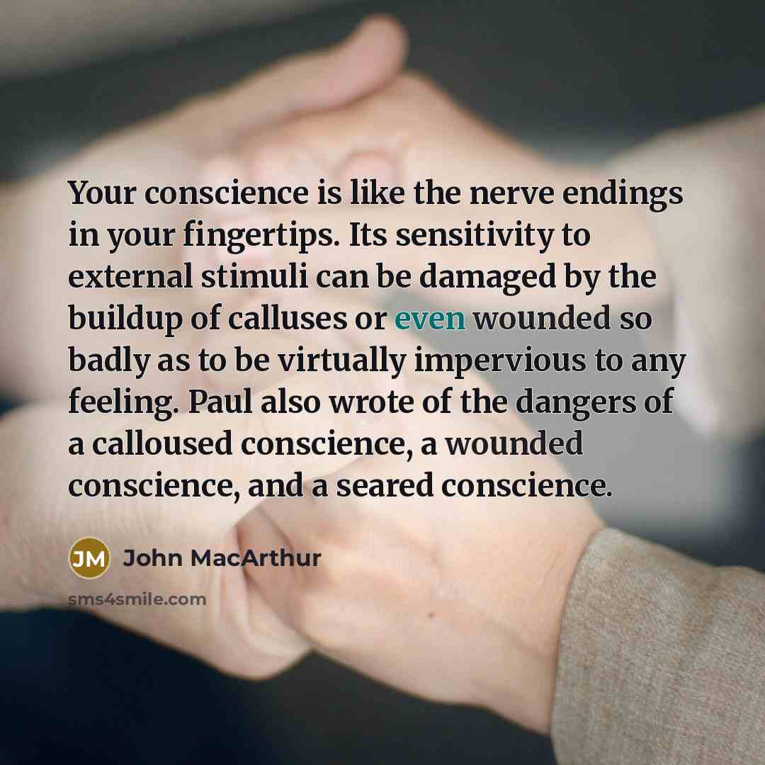 “Your conscience is like the nerve endings in your fingertips. Its sensitivity to external stimuli can be damaged by the buildup of calluses or even wounded so badly as to be virtually impervious to any feeling. Paul also wrote of the dangers of a calloused conscience, a wounded conscience, and a…” quote by John Macarthur