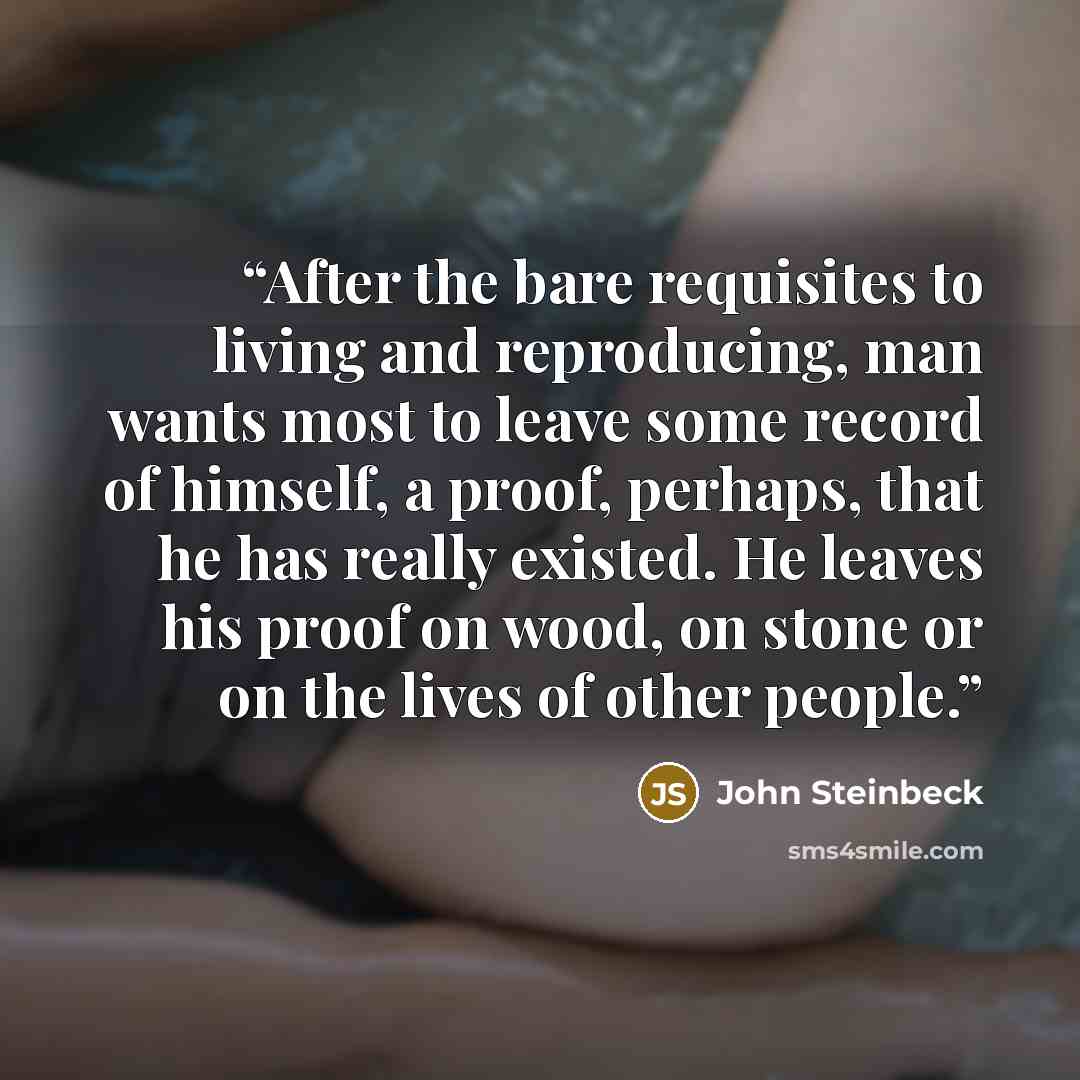 “After the bare requisites to living and reproducing, man wants most to leave some record of himself, a proof, perhaps, that he has really existed. He leaves his proof on wood, on stone or on the lives of other people.” quote by John Steinbeck