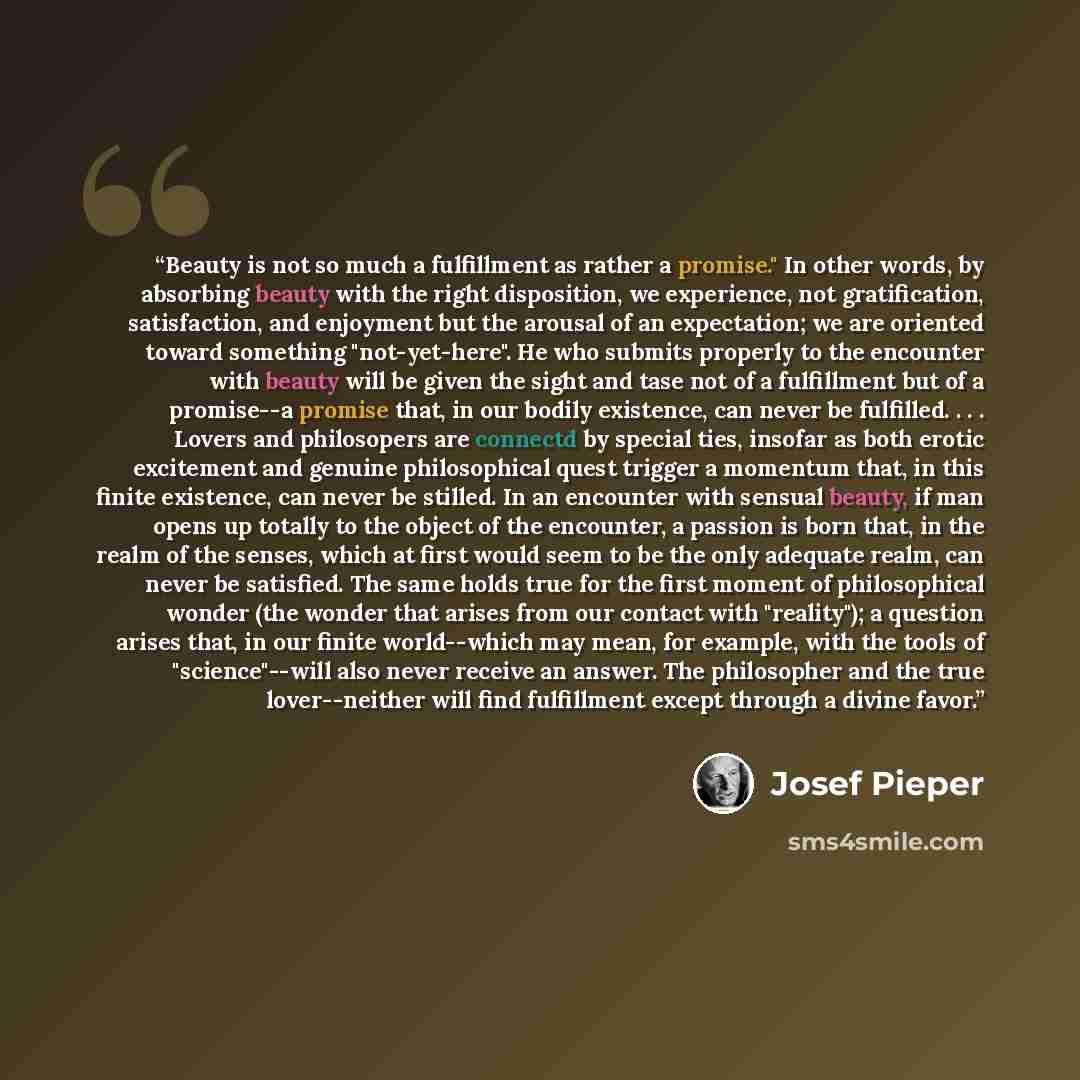 “Beauty is not so much a fulfillment as rather a promise." In other words, by absorbing beauty with the right disposition, we experience, not gratification, satisfaction, and enjoyment but the arousal of an expectation; we are oriented toward something "not-yet-here". He who submits properly to the…” quote by Josef Pieper