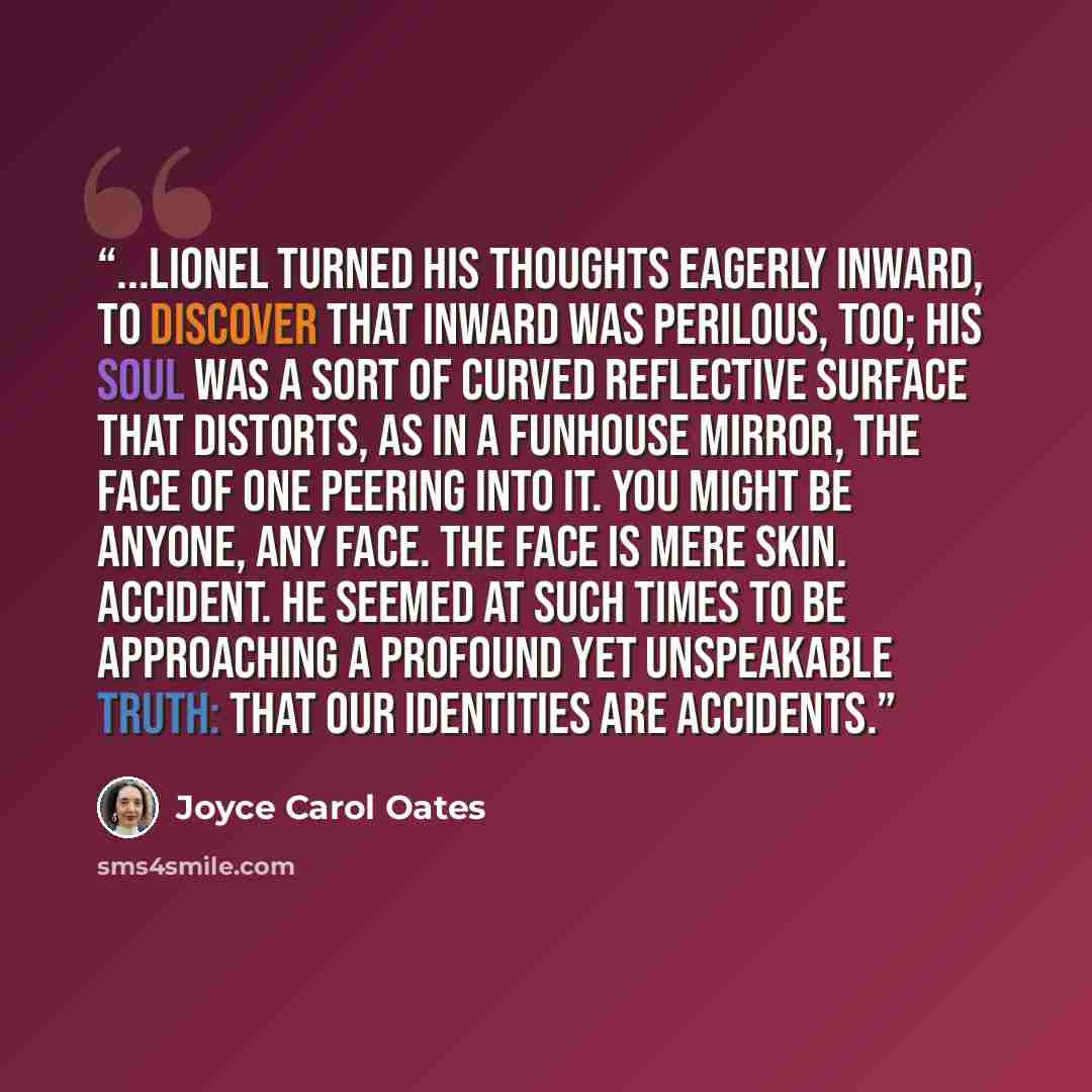 “...Lionel turned his thoughts eagerly inward, to discover that inward was perilous, too; his soul was a sort of curved reflective surface that distorts, as in a funhouse mirror, the face of one peering into it. You might be anyone, any face. The face is mere skin. Accident. He seemed at such times…” quote by Joyce Carol Oates