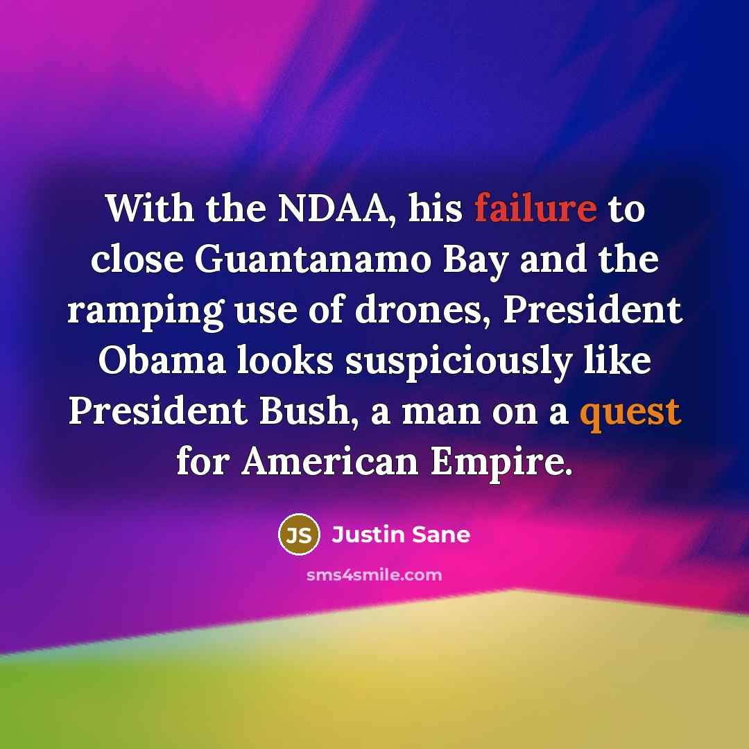 “With the NDAA, his failure to close Guantanamo Bay and the ramping use of drones, President Obama looks suspiciously like President Bush, a man on a quest for American Empire.” quote by Justin Sane
