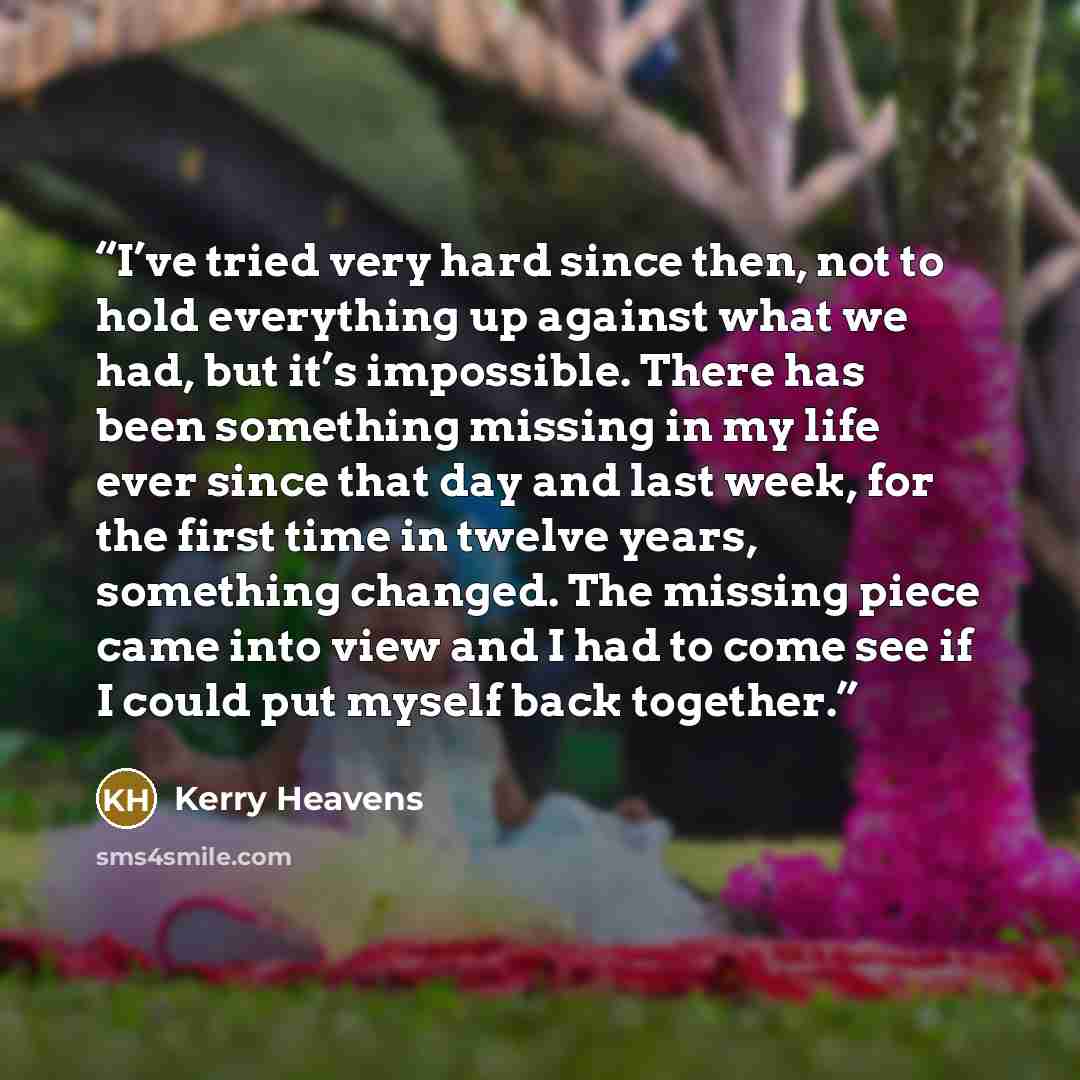 “I’ve tried very hard since then, not to hold everything up against what we had, but it’s impossible. There has been something missing in my life ever since that day and last week, for the first time in twelve years, something changed. The missing piece came into view and I had to come see if I…” quote by Kerry Heavens