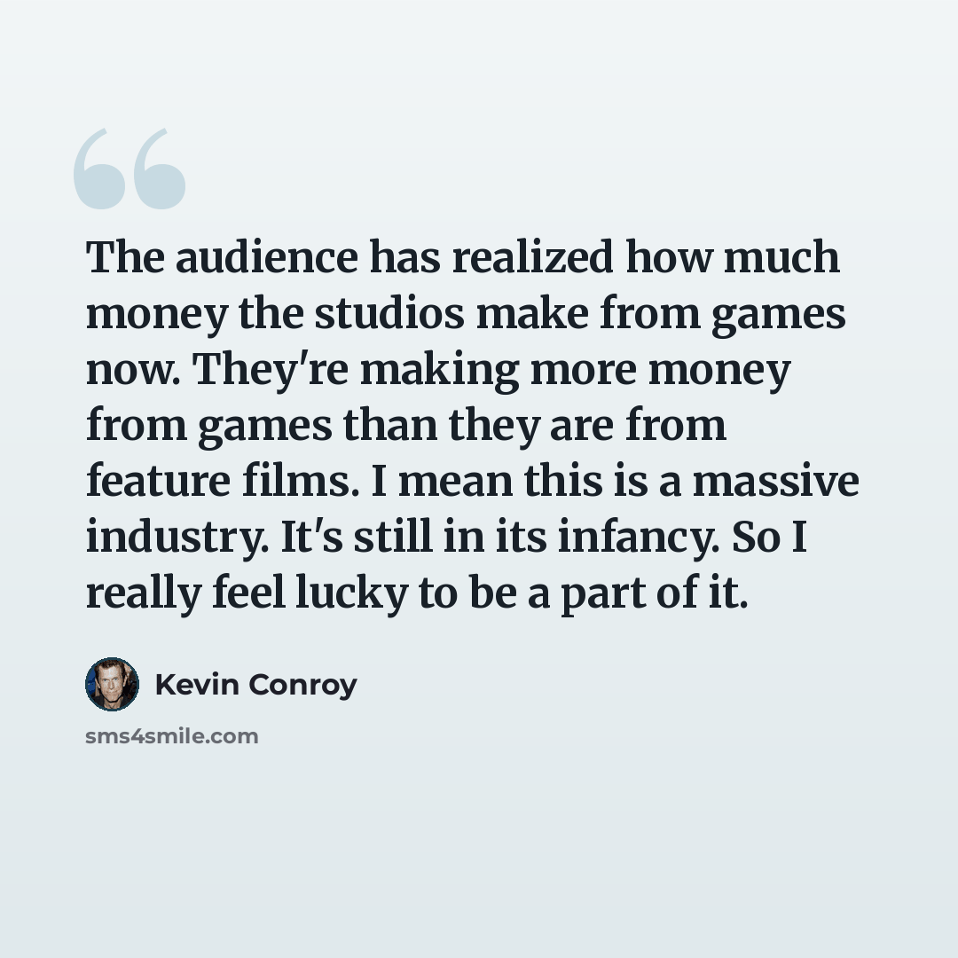 “The audience has realized how much money the studios make from games now. They're making more money from games than they are from feature films. I mean this is a massive industry. It's still in its infancy. So I really feel lucky to be a part of it.” quote by Kevin Conroy