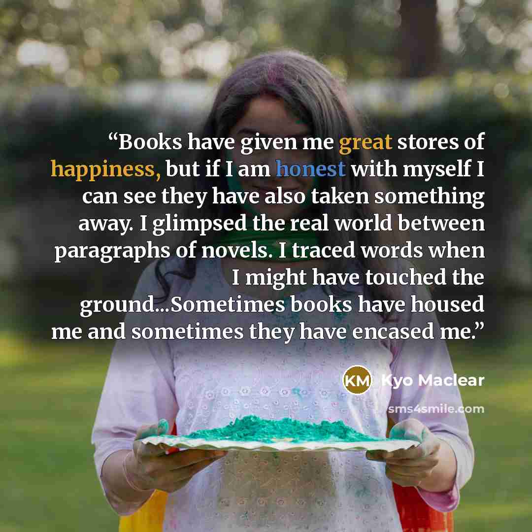 “Books have given me great stores of happiness, but if I am honest with myself I can see they have also taken something away. I glimpsed the real world between paragraphs of novels. I traced words when I might have touched the ground...Sometimes books have housed me and sometimes they have encased…” quote by Kyo Maclear