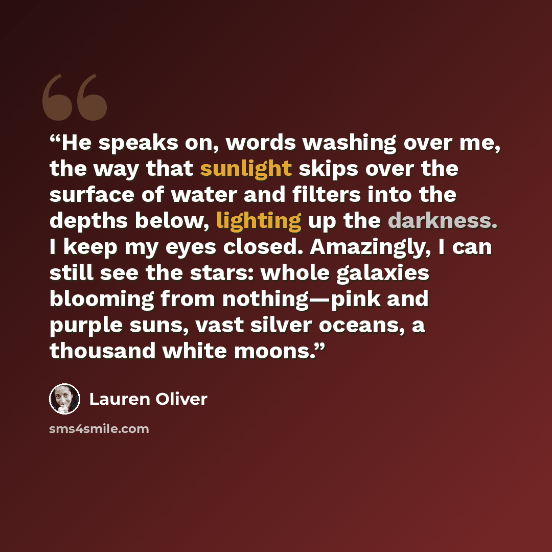 “He speaks on, words washing over me, the way that sunlight skips over the surface of water and filters into the depths below, lighting up the darkness. I keep my eyes closed. Amazingly, I can still see the stars: whole galaxies blooming from nothing—pink and purple suns, vast silver oceans, a…” quote by Lauren Oliver