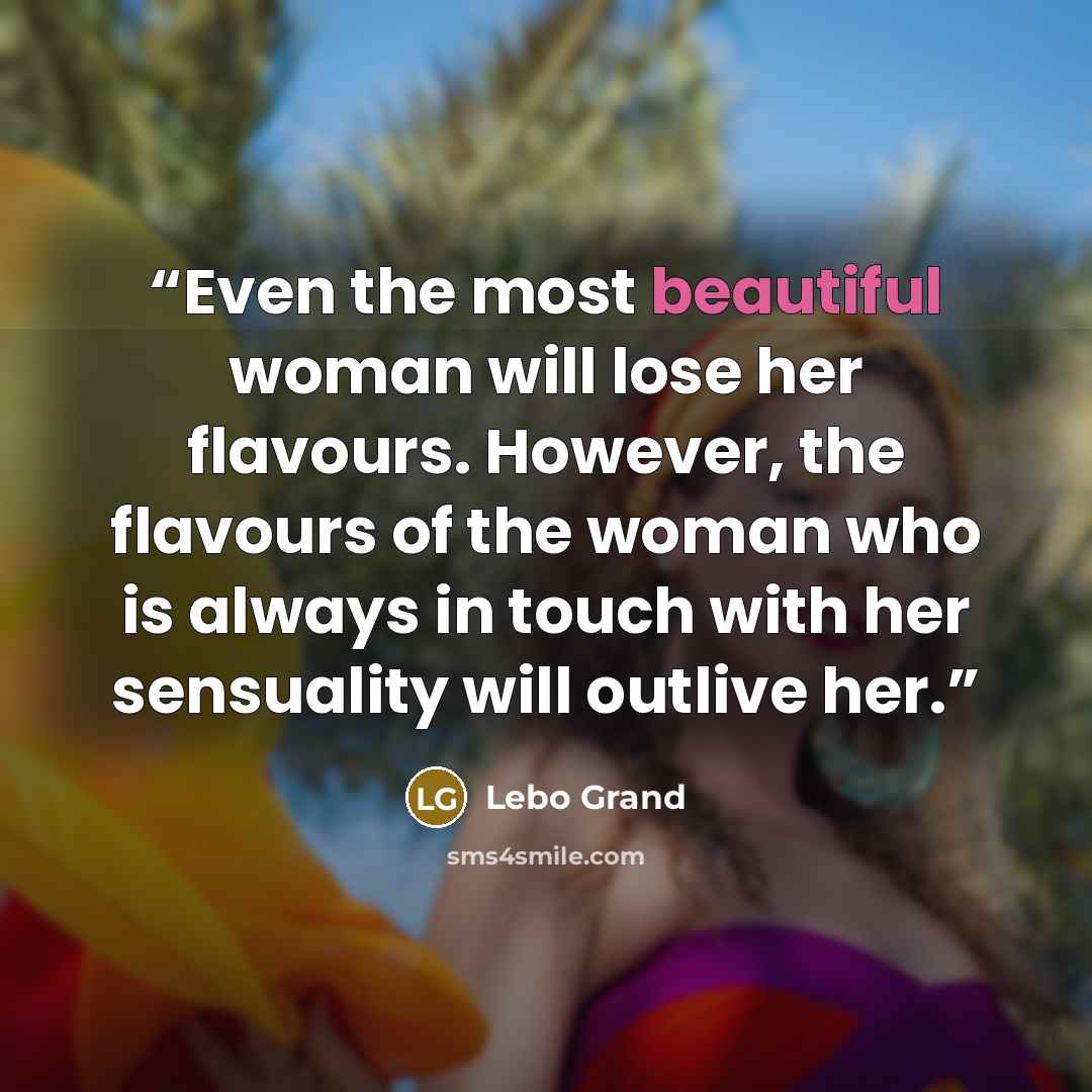 “Even the most beautiful woman will lose her flavours. However, the flavours of the woman who is always in touch with her sensuality will outlive her.” quote by Lebo Grand