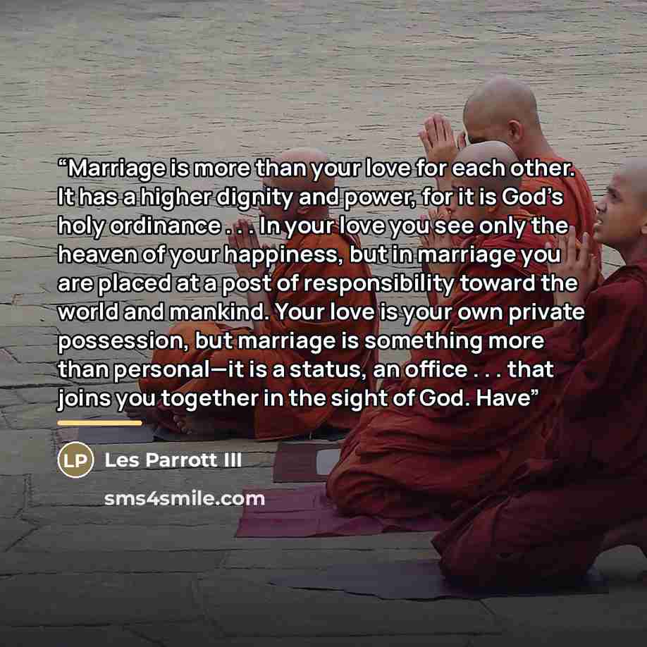 “Marriage is more than your love for each other. It has a higher dignity and power, for it is God’s holy ordinance . . . In your love you see only the heaven of your happiness, but in marriage you are placed at a post of responsibility toward the world and mankind. Your love is your own private…” quote by Les Parrott III