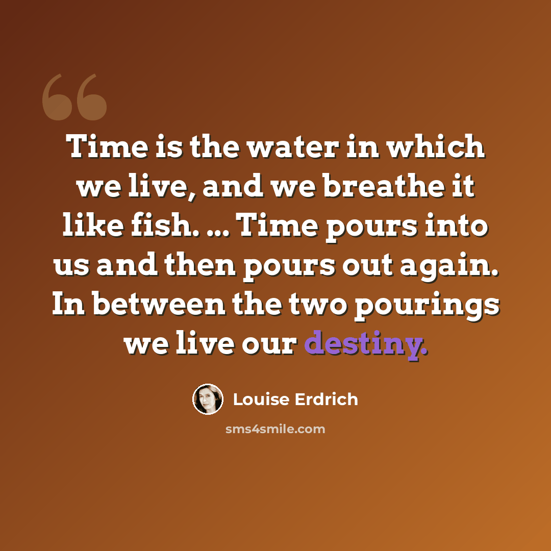 “Time is the water in which we live, and we breathe it like fish. ... Time pours into us and then pours out again. In between the two pourings we live our destiny.” quote by Louise Erdrich