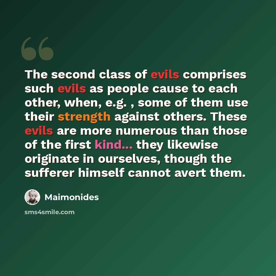 “The second class of evils comprises such evils as people cause to each other, when, e.g. , some of them use their strength against others. These evils are more numerous than those of the first kind... they likewise originate in ourselves, though the sufferer himself cannot avert them.” quote by Maimonides