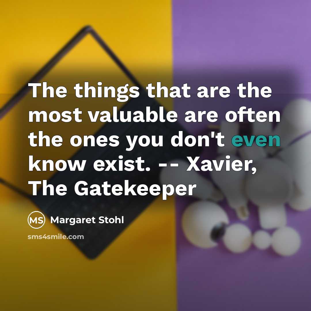 “The things that are the most valuable are often the ones you don't even know exist. -- Xavier, The Gatekeeper” quote by Margaret Stohl