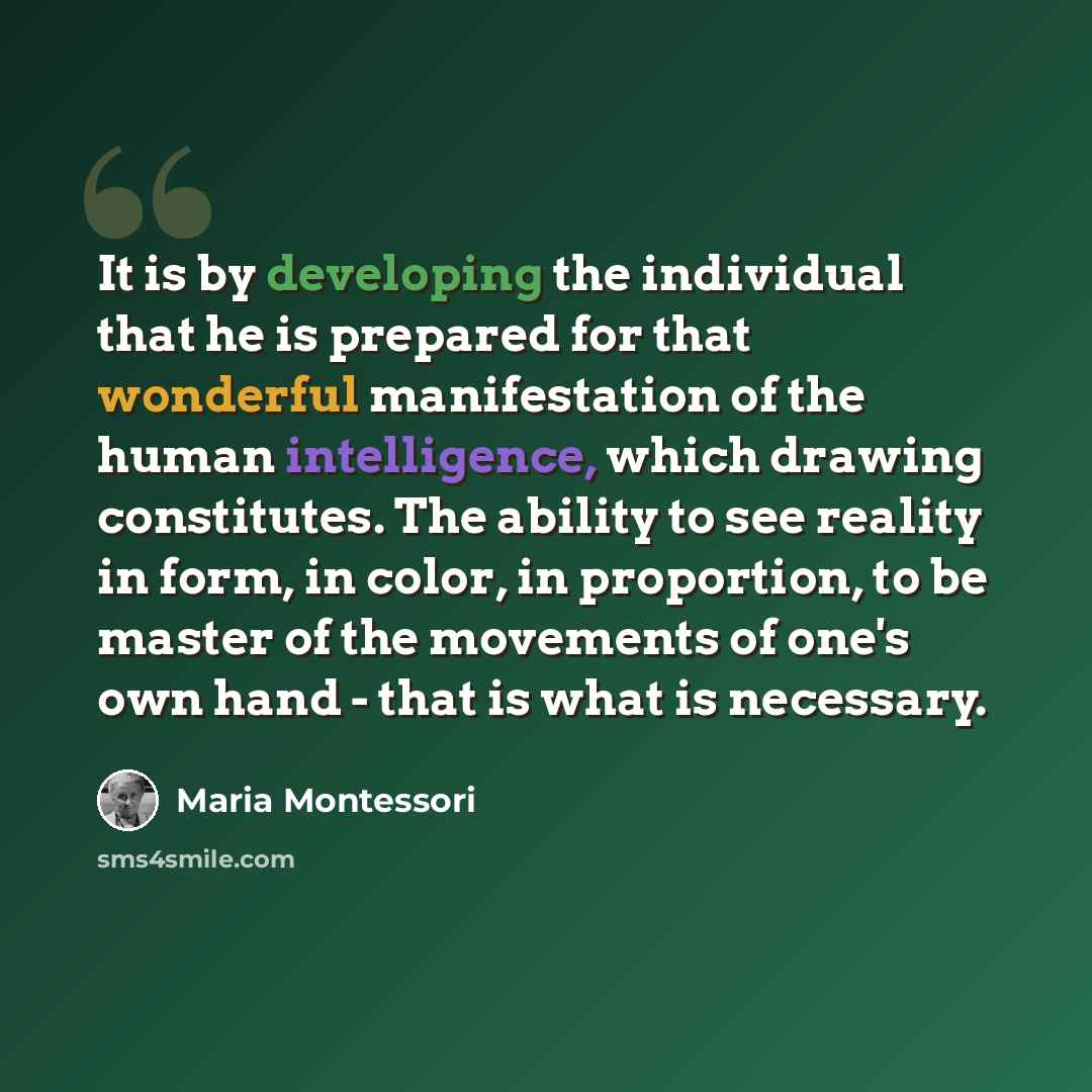 “It is by developing the individual that he is prepared for that wonderful manifestation of the human intelligence, which drawing constitutes. The ability to see reality in form, in color, in proportion, to be master of the movements of one's own hand - that is what is necessary.” quote by Maria Montessori