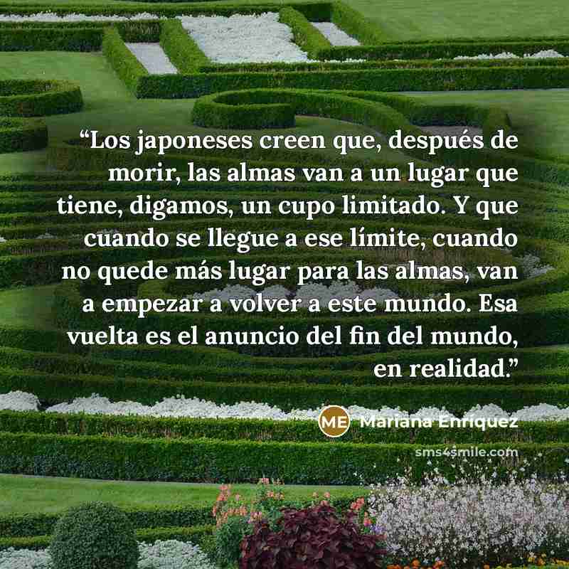 “Los japoneses creen que, después de morir, las almas van a un lugar que tiene, digamos, un cupo limitado. Y que cuando se llegue a ese límite, cuando no quede más lugar para las almas, van a empezar a volver a este mundo. Esa vuelta es el anuncio del fin del mundo, en realidad.” quote by Mariana Enríquez