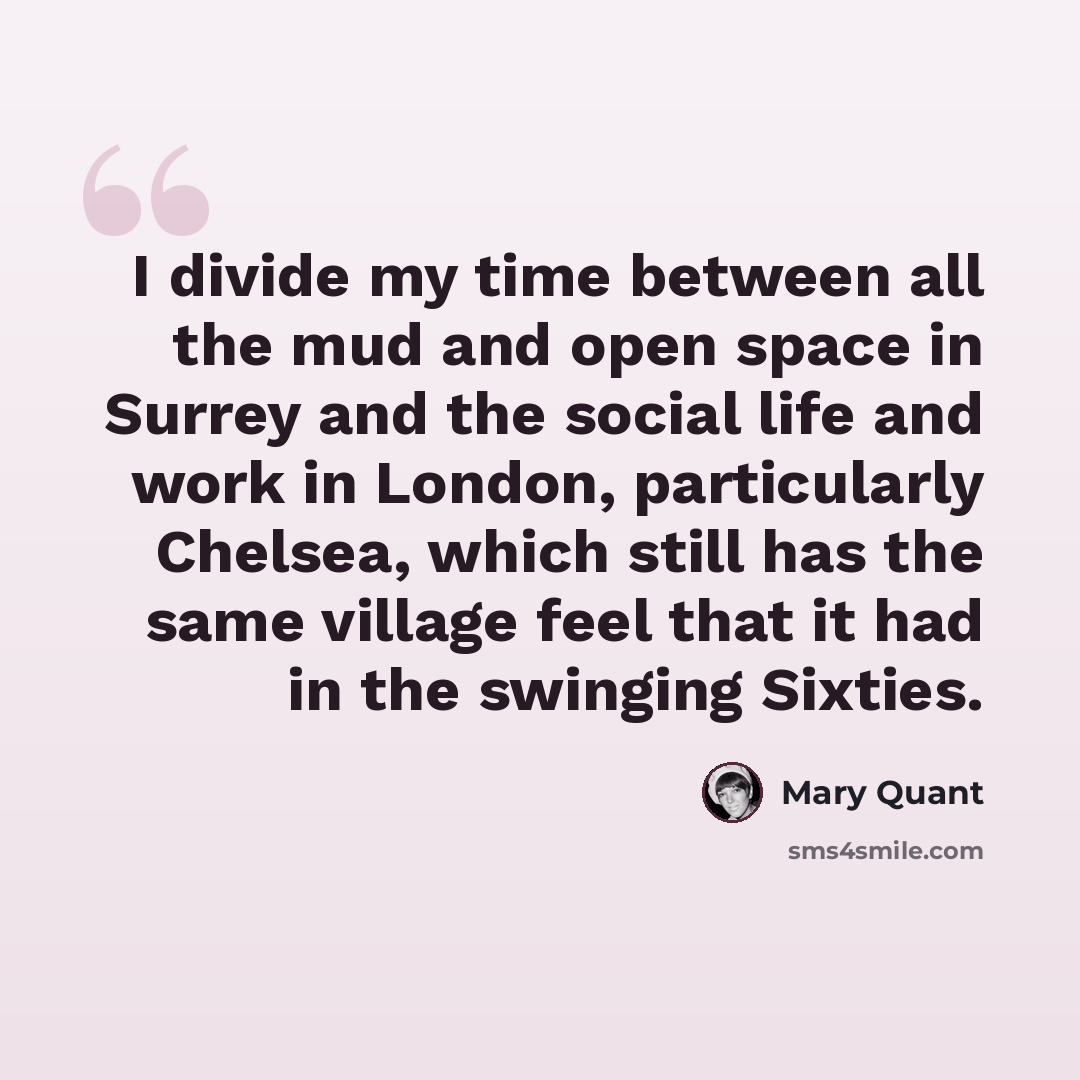 “I divide my time between all the mud and open space in Surrey and the social life and work in London, particularly Chelsea, which still has the same village feel that it had in the swinging Sixties.” quote by Mary Quant