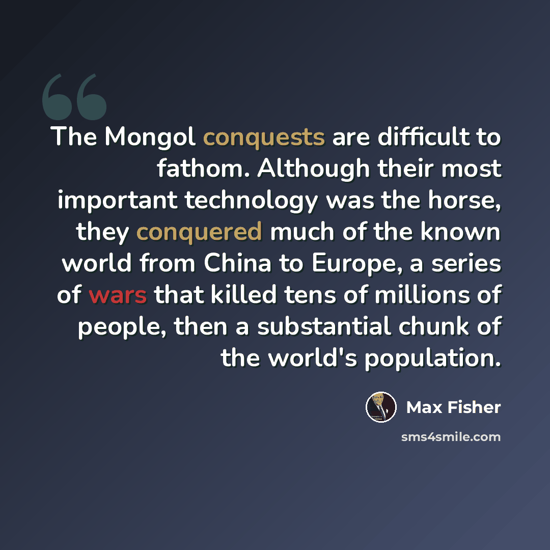 “The Mongol conquests are difficult to fathom. Although their most important technology was the horse, they conquered much of the known world from China to Europe, a series of wars that killed tens of millions of people, then a substantial chunk of the world's population.” quote by Max Fisher