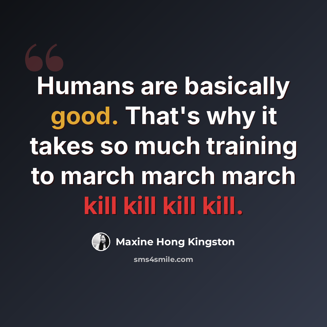 “Humans are basically good. That's why it takes so much training to march march march kill kill kill kill.” quote by Maxine Hong Kingston