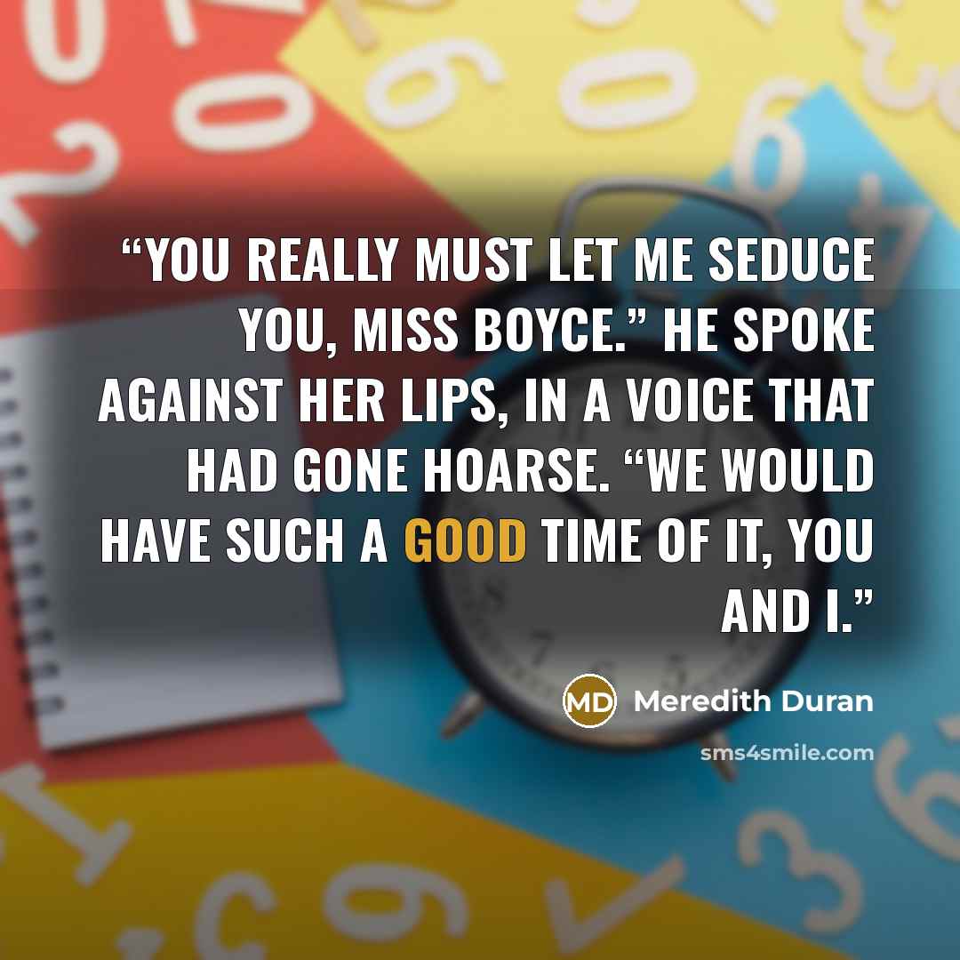 “You really must let me seduce you, Miss Boyce.” He spoke against her lips, in a voice that had gone hoarse. “We would have such a good time of it, you and I.” quote by Meredith Duran