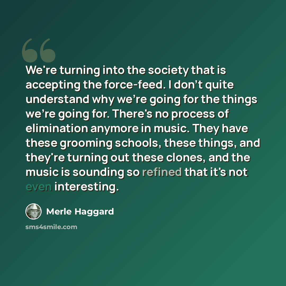 “We're turning into the society that is accepting the force-feed. I don't quite understand why we're going for the things we're going for. There's no process of elimination anymore in music. They have these grooming schools, these things, and they're turning out these clones, and the music is…” quote by Merle Haggard