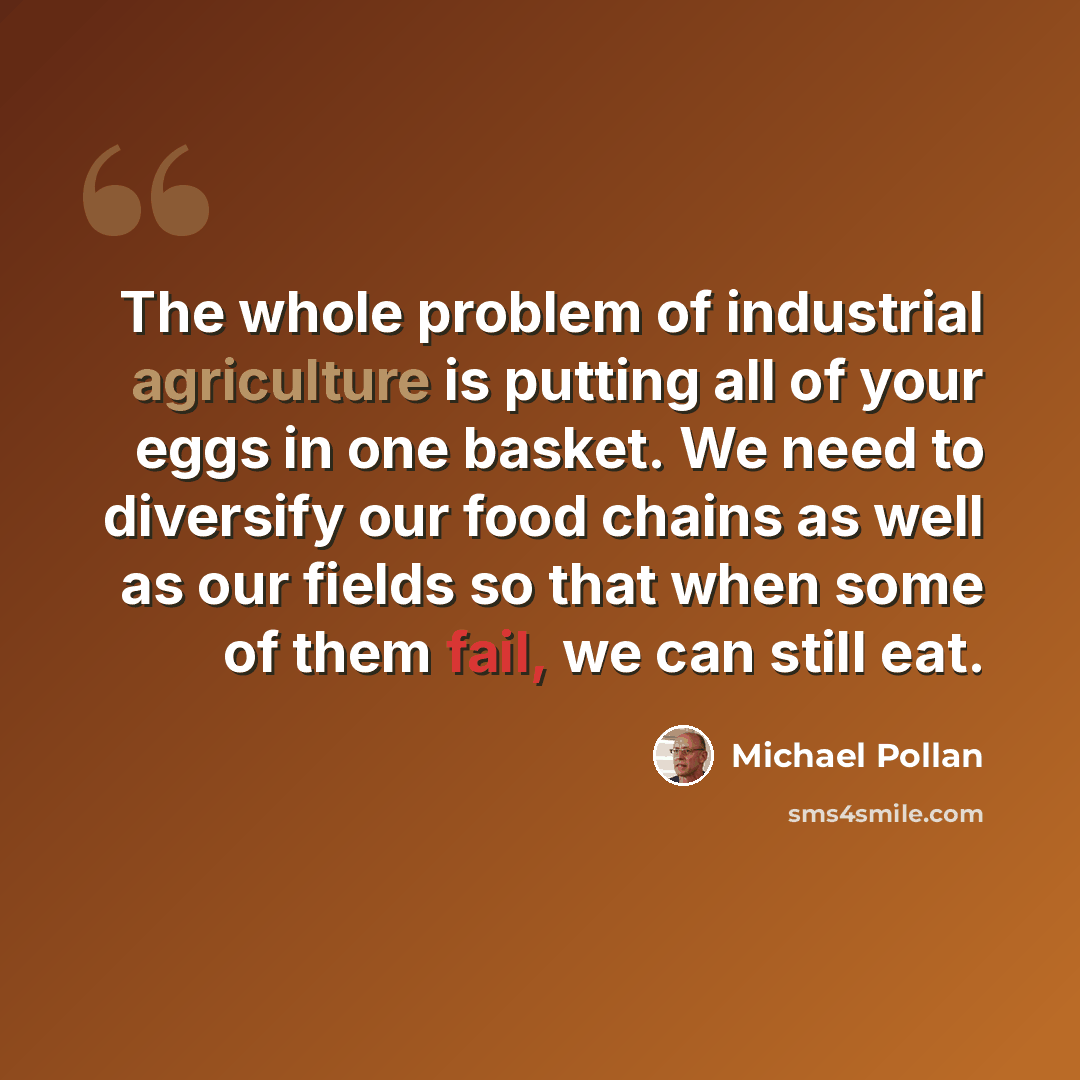 “The whole problem of industrial agriculture is putting all of your eggs in one basket. We need to diversify our food chains as well as our fields so that when some of them fail, we can still eat.” quote by Michael Pollan