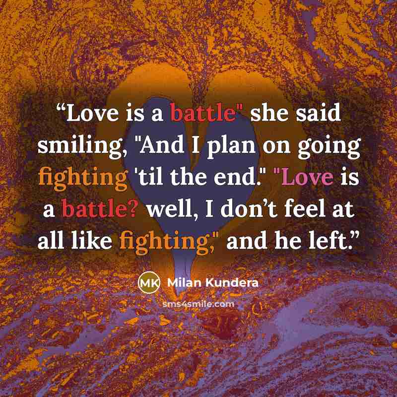 “Love is a battle" she said smiling, "And I plan on going fighting 'til the end." "Love is a battle? well, I don’t feel at all like fighting," and he left.” quote by milan kundera