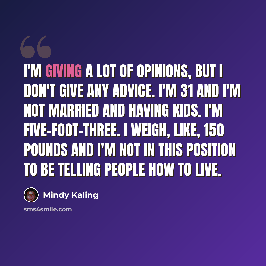 “I'm giving a lot of opinions, but I don't give any advice. I'm 31 and I'm not married and having kids. I'm five-foot-three. I weigh, like, 150 pounds and I'm not in this position to be telling people how to live.” quote by Mindy Kaling