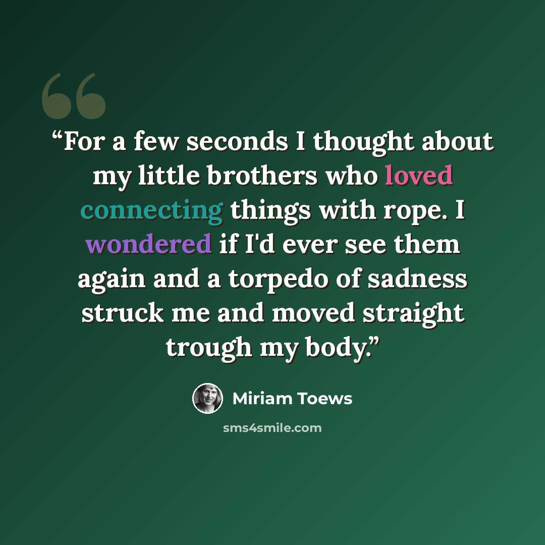 “For a few seconds I thought about my little brothers who loved connecting things with rope. I wondered if I'd ever see them again and a torpedo of sadness struck me and moved straight trough my body.” quote by Miriam Toews