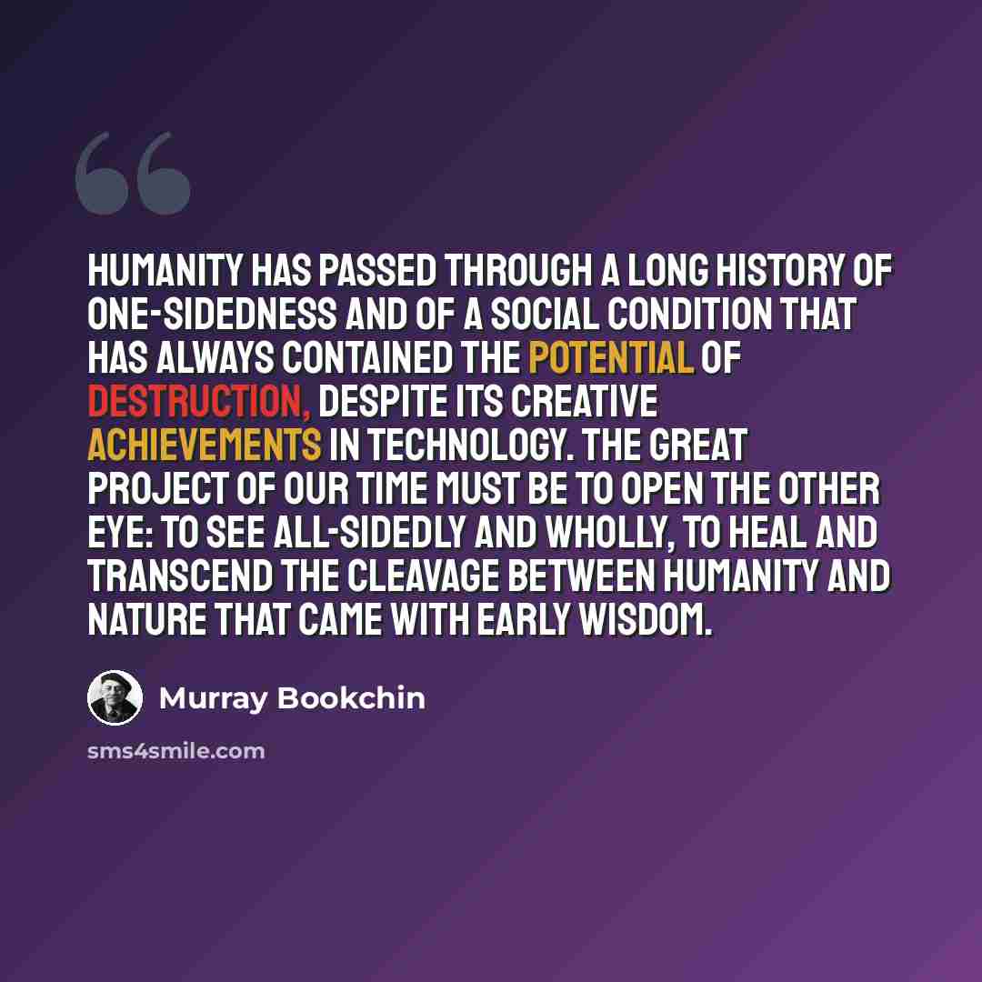 “Humanity has passed through a long history of one-sidedness and of a social condition that has always contained the potential of destruction, despite its creative achievements in technology. The great project of our time must be to open the other eye: to see all-sidedly and wholly, to heal and…” quote by Murray Bookchin