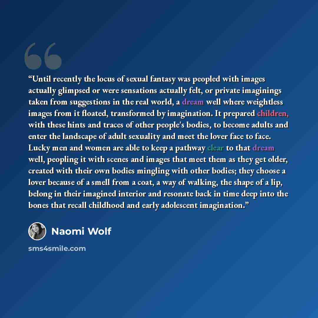 “Until recently the locus of sexual fantasy was peopled with images actually glimpsed or were sensations actually felt, or private imaginings taken from suggestions in the real world, a dream well where weightless images from it floated, transformed by imagination. It prepared children, with these…” quote by Naomi Wolf